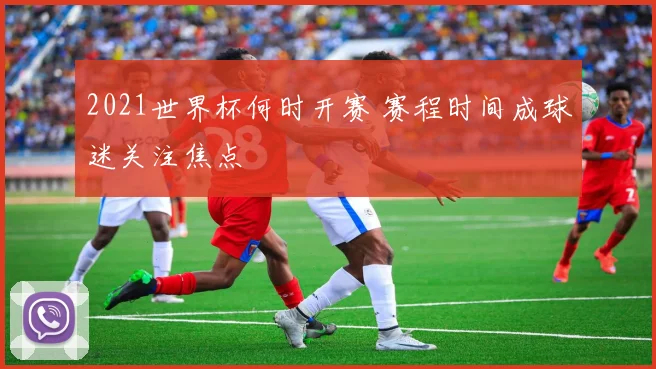 2021世界杯何时开赛 赛程时间成球迷关注焦点