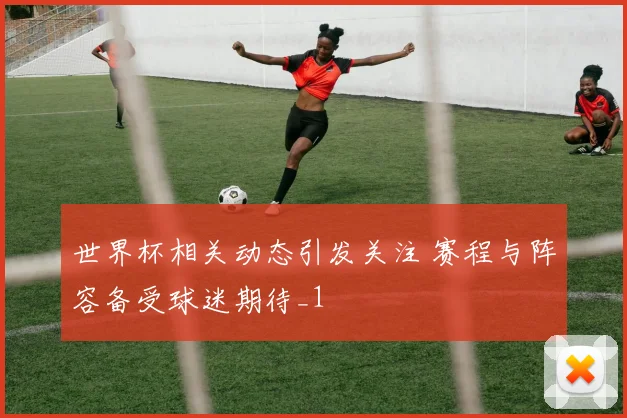 世界杯相关动态引发关注 赛程与阵容备受球迷期待_1