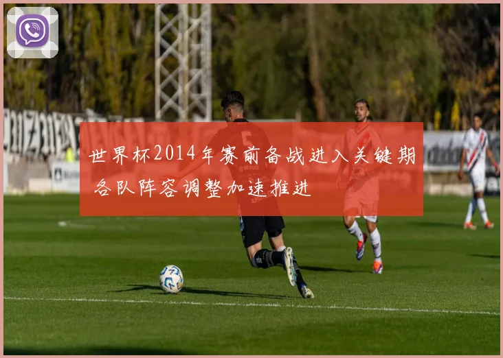 世界杯2014年赛前备战进入关键期 各队阵容调整加速推进