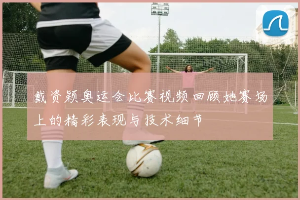 戴资颖奥运会比赛视频回顾她赛场上的精彩表现与技术细节