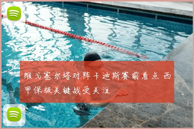 维戈塞尔塔对阵卡迪斯赛前看点 西甲保级关键战受关注