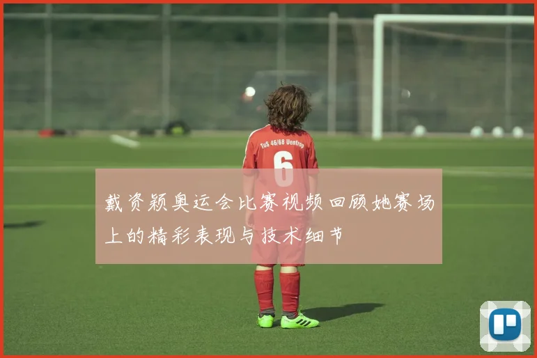 戴资颖奥运会比赛视频回顾她赛场上的精彩表现与技术细节