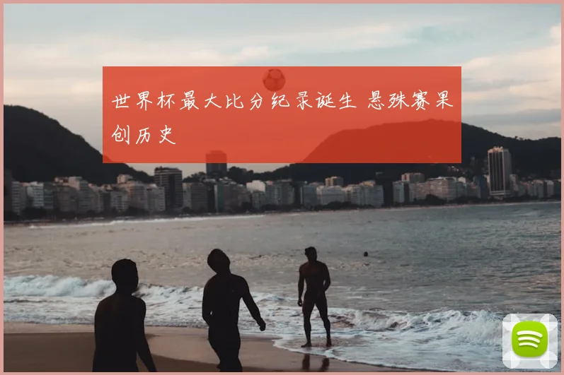 世界杯最大比分纪录诞生 悬殊赛果创历史