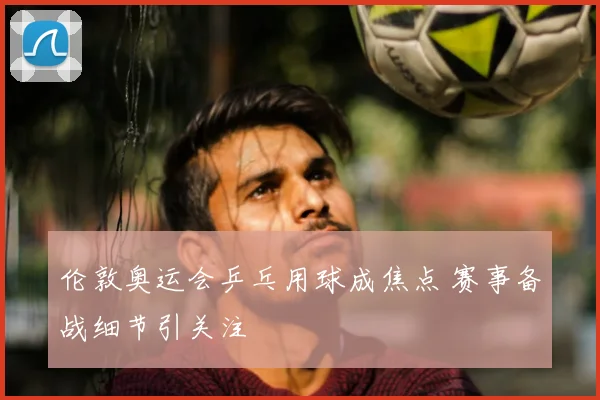 伦敦奥运会乒乓用球成焦点 赛事备战细节引关注