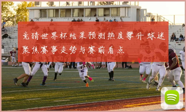 竞猜世界杯结果预测热度攀升 球迷聚焦赛事走势与赛前看点