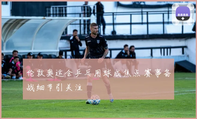 伦敦奥运会乒乓用球成焦点 赛事备战细节引关注