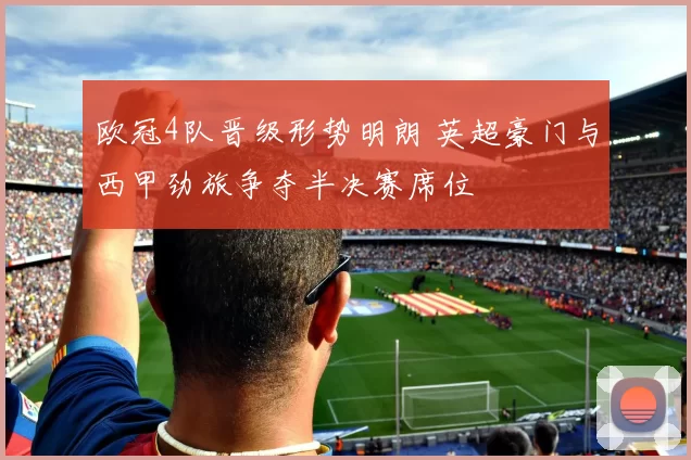 欧冠4队晋级形势明朗 英超豪门与西甲劲旅争夺半决赛席位