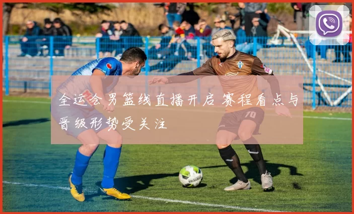 全运会男篮线直播开启 赛程看点与晋级形势受关注