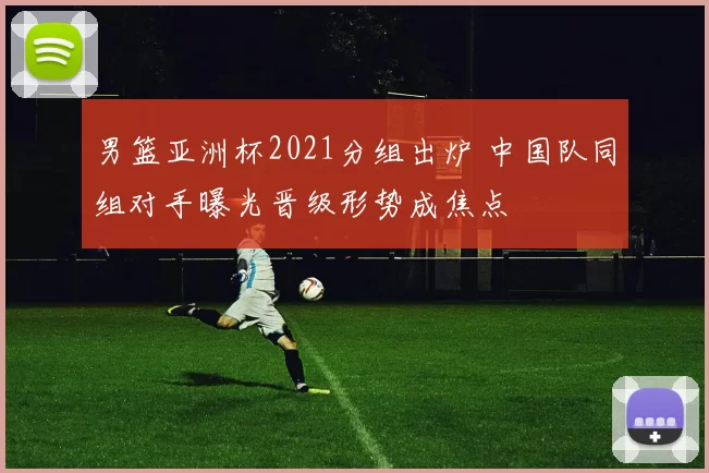男篮亚洲杯2021分组出炉 中国队同组对手曝光晋级形势成焦点