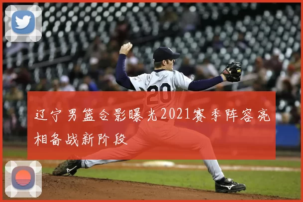 辽宁男篮合影曝光2021赛季阵容亮相备战新阶段