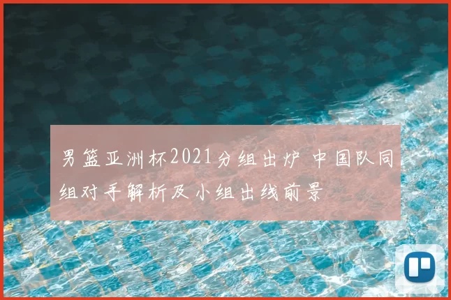 男篮亚洲杯2021分组出炉 中国队同组对手解析及小组出线前景
