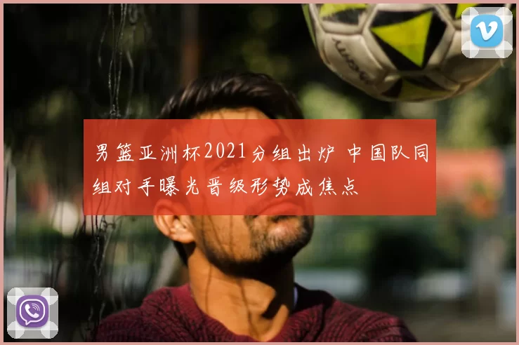 男篮亚洲杯2021分组出炉 中国队同组对手曝光晋级形势成焦点