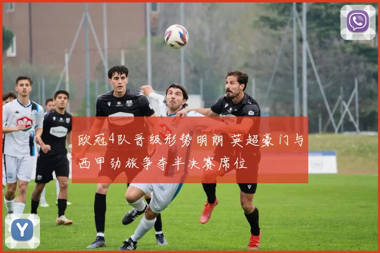 欧冠4队晋级形势明朗 英超豪门与西甲劲旅争夺半决赛席位