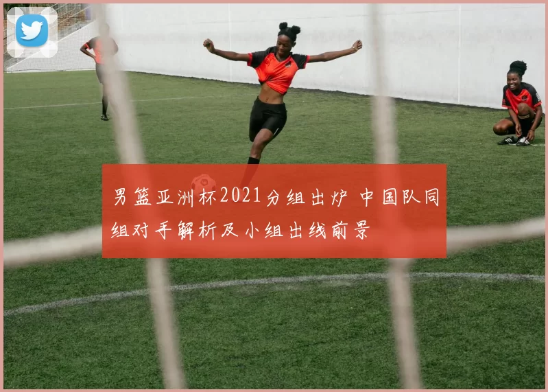 男篮亚洲杯2021分组出炉 中国队同组对手解析及小组出线前景